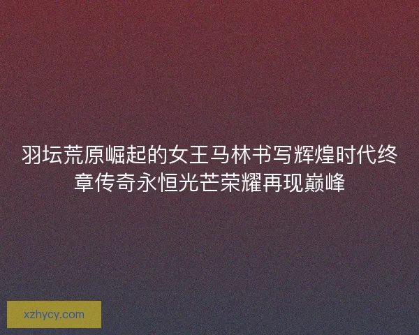 羽坛荒原崛起的女王马林书写辉煌时代终章传奇永恒光芒荣耀再现巅峰