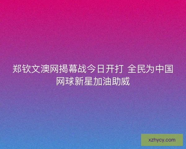 郑钦文澳网揭幕战今日开打 全民为中国网球新星加油助威