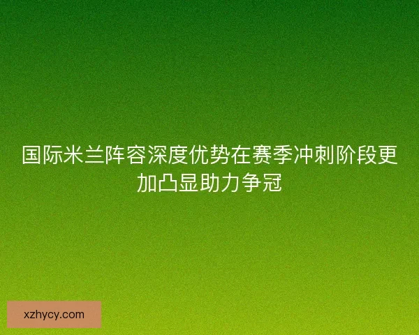 国际米兰阵容深度优势在赛季冲刺阶段更加凸显助力争冠